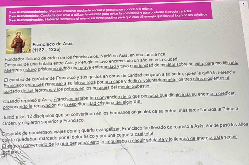 1
1 es Autoconocimiento: Proceso reflexivo mediante el cual la persona se conoce a sí misma.
2 es Autodominio: Conducta que lleva a utilizar la voluntad para evitar la comodidad y para controlar el propio carácter.
3 es Automotivación: Hablarse siempre a sí mismo en forma positiva para que esto dé energía que lleve al logro de los objetivos.
Francisco de Asís
(1182 - 1226)
Fundador Italiano de orden de los franciscanos. Nació en Asís, en una familia rica.
Después de una batalla entre Asís y Perugia estuvo encarcelado un año en esta ciudad.
Mientras estuvo prisionero sufrió una grave enfermedad y tuvo oportunidad de meditar sobre su vida, para modificarla.
El cambio de carácter de Francisco y sus gastos en obras de caridad enojaron a su padre, quien le quitó la herencia.
Francisco entonces renunció a su lujosa ropa por una capa y dedicó. voluntariamente, los tres años siguientes al
cuidado de los leprosos y los pobres en los bosques del monte Subastio.
Cuando regresó a Asís, Francisco estaba tan convencido de lo que pensaba que dirigió toda su energía a predicar,
provocando la renovación de la espiritualidad cristiana del siglo XIII.
Juntó a los 12 discípulos que se convertirían en los hermanos originales de su orden, más tarde llamada la Primera
Orden, y eligieron superior a Francisco.
Después de numerosos viajes donde quería evangelizar, Francisco fue llevado de regreso a Asís, donde pasó los años
que le quedaban marcado por el dolor físico y por una ceguera casi total.
Él estaba convencido de lo que pensaba; esto lo impulsaba a seguir adelante y lo llenaba de energía para seguir
Inchando.