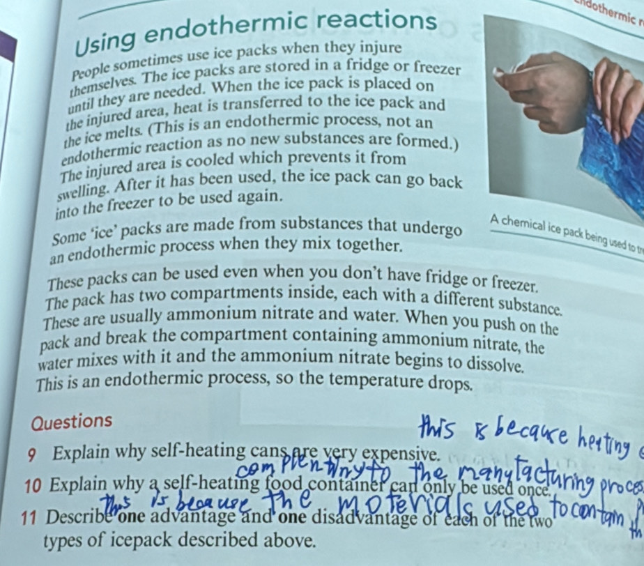 dothermic 
Using endothermic reactions 
People sometimes use ice packs when they injure 
themselves. The ice packs are stored in a fridge or freezer 
until they are needed. When the ice pack is placed on 
the injured area, heat is transferred to the ice pack and 
the ice melts. (This is an endothermic process, not an 
endothermic reaction as no new substances are formed.) 
The injured area is cooled which prevents it from 
swelling. After it has been used, the ice pack can go back 
into the freezer to be used again. 
Some ‘ice’ packs are made from substances that undergo 
A chemical ice pack being used to tr 
an endothermic process when they mix together. 
These packs can be used even when you don’t have fridge or freezer. 
The pack has two compartments inside, each with a different substance. 
These are usually ammonium nitrate and water. When you push on the 
pack and break the compartment containing ammonium nitrate, the 
water mixes with it and the ammonium nitrate begins to dissolve. 
This is an endothermic process, so the temperature drops. 
Questions 
9 Explain why self-heating cans are very expensive. 
10 Explain why a self-heating food container can only be used once 
11 Describe one advantage and one disadvantage of each of the two 
types of icepack described above.