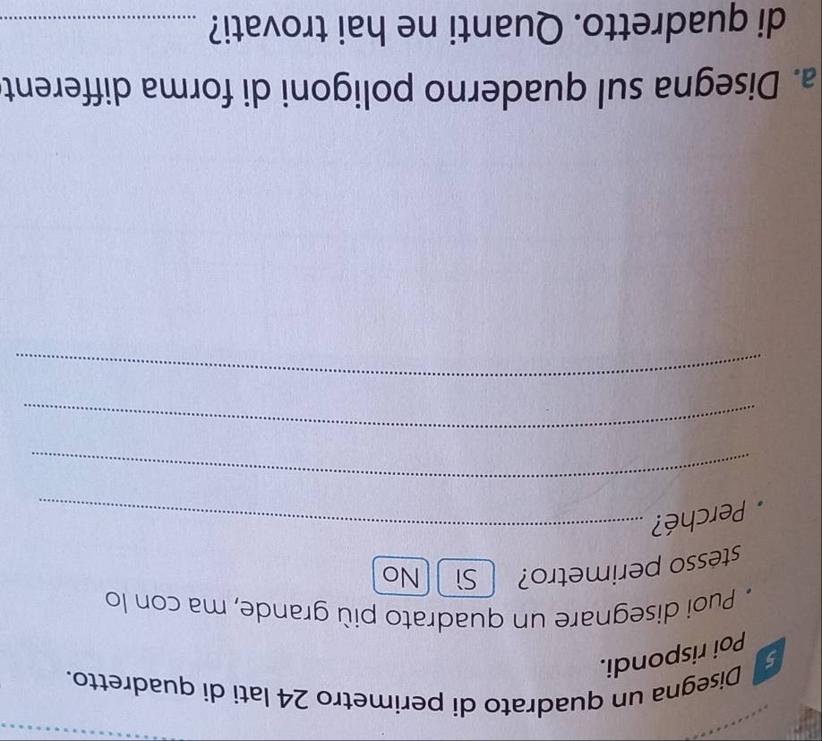 Disegna un quadrato di perimetro 24 lati di quadretto.
Poi rispondi.
* Puoi disegnare un quadrato più grande, ma con lo
stesso perimetro? Sì No
Perché?_
_
_
_
a. Disegna sul quaderno poligoni di forma different
di quadretto. Quanti ne hai trovati?_