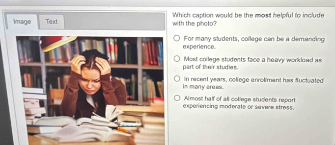 Which caption would be the most helpful to include
Image Text with the photo?
For many students, college can be a demanding
experience.
Most college students face a heavy workload as
part of their studies.
In recent years, college enrollment has fluctuated
in many areas.
Almost half of all college students report
experiencing moderate or severe stress.