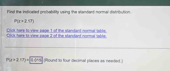 Find the indicated probability using the standard normal distribution.
P(z>2.17)
Click here to view page 1 of the standard normal table. 
Click here to view page 2 of the standard normal table.
P(z>2.17)= 0.015 (Round to four decimal places as needed.)