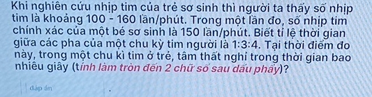 Khi nghiên cứu nhịp tim của trẻ sơ sinh thì người ta thấy số nhịp 
tim là khoảng 100 - 160 lần/phút. Trong một lần đo, số nhịp tim 
chính xác của một bé sơ sinh là 150 lần/phút. Biết tỉ lệ thời gian 
giữa các pha của một chu kỳ tim người là 1:3:4. Tại thời điểm đo 
này, trong một chu kì tim ở trẻ, tâm thất nghỉ trong thời gian bao 
nhiêu giây (tính làm tròn đến 2 chữ số sau dấu phẩy)? 
dàp án