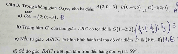 Trong không gian Oxyz, cho ba điểm A(2;0;-3), B(0;-4;5)_vaC(-1;2;0)
a) beginarrayr uur OAendarray =(2;0;-3)
b) Trọng tâm G của tam giác ABC có tọa độ là G(1;-2;2)
c) Nếu tứ giác ABCD là hình bình hành thì toạ độ của điểm D là (1;6;-8
d) Số đo góc BAC ( kết quả làm tròn đến hàng đơn vị) là 59°.