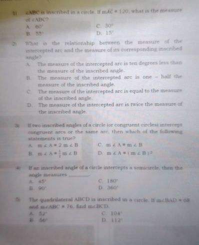 1 ∠ ABC is incribed in a circle . I f mwidehat AC=120 , what is the measure
of ∠ ABC ?
A. 60° C. 30°
B. 55° D. 15°
2) What is the relationship between the measure of the
intercepted arc and the measure of its corresponding inscribed
angle?
A. The measure of the intercepted arc is ten degrees less than
the measure of the inscribed angle.
B. The measure of the intercepted arc is one - half the
measure of the inscribed angle.
C. The measure of the intercepted arc is equal to the measure
of the inscribed angle.
D. The measure of the intercepted arc is twice the measure of
the inscribed angle.
3) If two inscribed angles of a circle (or congruent circles) intercept
congruent arcs or the same arc, then which of the following
statements is true?
A. m∠ A=2m∠ B C. m∠ A=m∠ B
B. m∠ A= 1/2 m∠ B D. m∠ A=(m∠ B)^2
4) If an inscribed angle of a circle intercepts a semicircle, then the
angle measures_ .
A. 45° C. 180°
B. 90° D. 360°
5) The quadrilateral ABCD is inscribed in a circle. lf m∠ BAD=68
and m∠ ABC=76 , find m∠ BCD
A. 52° C. 104°
B. 56° D. 112°