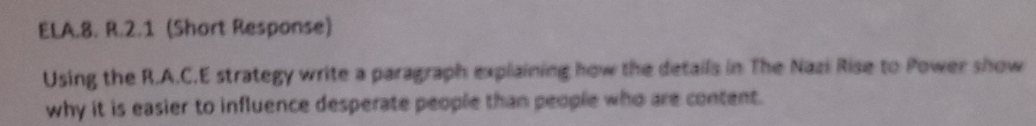 ELA.8. R.2.1 (Short Response) 
Using the R.A.C.E strategy write a paragraph explaining how the details in The Nazi Rise to Power show 
why it is easier to influence desperate people than people who are content.