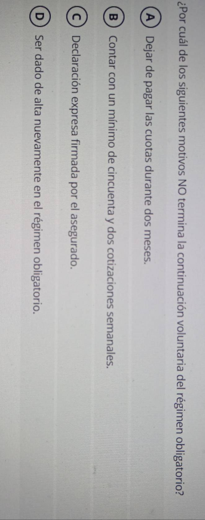 ¿Por cuál de los siguientes motivos NO termina la continuación voluntaria del régimen obligatorio?
A Dejar de pagar las cuotas durante dos meses.
B ) Contar con un mínimo de cincuenta y dos cotizaciones semanales.
C) Declaración expresa firmada por el asegurado.
D) Ser dado de alta nuevamente en el régimen obligatorio.