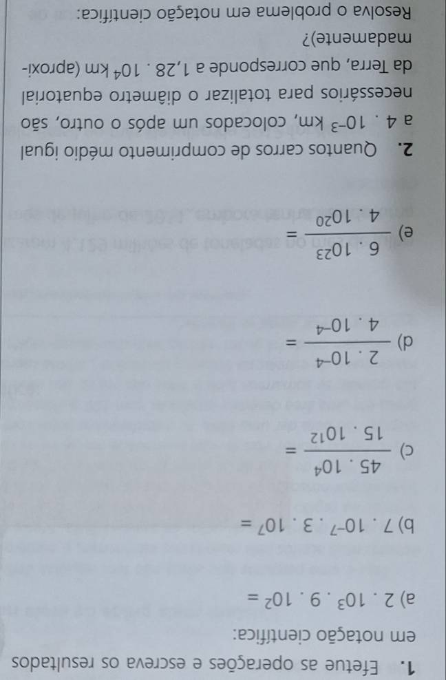 Efetue as operações e escreva os resultados 
em notação científica: 
a) 2.10^3.9.10^2=
b) 7.10^(-7).3.10^7=
c)  (45.10^4)/15.10^(12) =
d)  (2.10^(-4))/4.10^(-4) =
e)  (6.10^(23))/4.10^(20) =
2. Quantos carros de comprimento médio igual 
a 4.10^(-3)km , colocados um após o outro, são 
necessários para totalizar o diâmetro equatorial 
da Terra, que corresponde a 1,28.10^4km (aproxi- 
madamente)? 
Resolva o problema em notação científica: