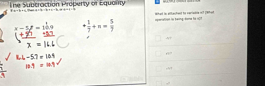 Step The Subtraction Property of Equality MUltiple ChOICE question
ifa+b=c then a+b-b=c-b, ora=c-b
What is attached to variable n? (What
| operation is being done to x)?
x-5=10.9
_ +5.7
+ 1/7 +n= 5/7 
□ -1/7
x1/7
+1/7 .7