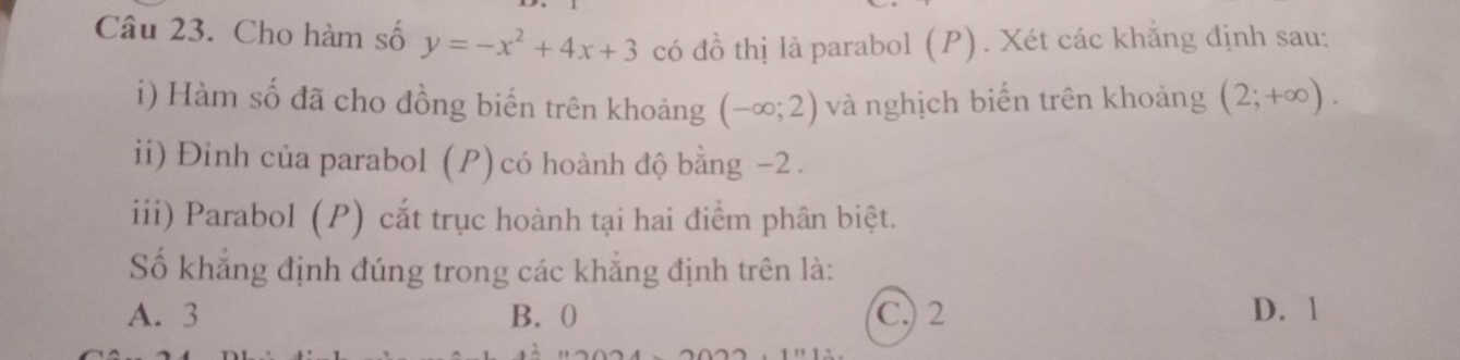 Cho hàm số y=-x^2+4x+3 có đồ thị là parabol (P) . Xét các khẳng định sau:
i) Hàm số đã cho đồng biến trên khoảng (-∈fty ;2) và nghịch biến trên khoảng (2;+∈fty ). 
ii) Đỉnh của parabol (P) có hoành độ bằng −2.
iii) Parabol (P) cắt trục hoành tại hai điểm phân biệt.
Số khẳng định đúng trong các khẳng định trên là:
A. 3 B. 0 C. 2 D. 1