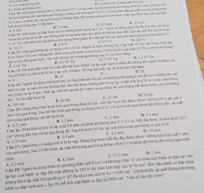 điệu kiên não
A. Ap suát không đổi
C. Nhiệt độ không đôi D. Ca thể tích và nhiệt độ thay đôi
Cầu 10: Một bơm không khi có thẻ tích 0.125 7 và áp suất của bơm không khi trong bơm là 1 atm. Dùng hơm
đẻ bơm không khi vào một qua bóng có dung tích không đổi là 2.5 7 Gia sư ban đầu áp suất của khi trong bình
là 1 arm và nhiệt độ của quá bóng là không thay đổi trong suốt quá trình bơm. Hãy xác định áp suất của khỏi
khi trong bóng sau 12 lần bơm
A. 5 atm B. 1.6 atm C. 0.5 atm D. 3.5 atm
Câu 11: Một bơm xe đạp hình trụ có đường kinh trong là 3 cm. Người ta đùng ngôn tay bịt kin đầu với bơm
và án pit-tông từ từ để nén không khi trong bơm sao cho nhiệt độ không thay đổi. Lấy áp suất khi quyên là pa
=10° Pa Khi thể tích của không khi trong bơm giám đi 4 lần thị lực tác đụng lên pit-tông băng bao nhiêu N?
A. 232 N B. 252 N C. 212 N D. 220 N
Câu 12: Một quả bóng đa có dung tích 1.25 lit. Người ta bơm không khi ở áp suất 10^5 Pa vào bóng. Mỗi lần
hơm được 125cm^3 không khí. Biết trước khi bơm, trong bóng có không khi ở áp suất 10^5 Pa và nhiệt độ không
D.
đôi trong thời gian bơm. Ap suất không khí trong quá bóng sau 20 lán bơm băng
A. 210^4P a B. 4.510^(4P)Pa C. 7.10^4Pa 1.510^4Pa
Câu 13: Để bơm đầy một khi câu đến thể tích 100m^3 có áp suất 1atm ở nhiệt độ không đổi ngườ ta dùng các
ông khi hệli có thể tích 50 lit ở áp suất 100atm. Số ống khi hèli cản đẻ bơm khi cầu bằng
C. | D. 20
A. 9 B. 12
Câu 14: Người ta đùng một bơm tay có ổng bơm đài 40 cm và đường kinh trong 4 cm để bơm không khi vào
một túi cao su sao cho túi phống lên. Sau khi bơm, không khi trong túi có thể tích là 6.28 lit và áp suất không
khi trong túi là 4 atm. Biết áp suất khi quyển là 1 atm và coi nhiệt độ của không khi được bơm vào túi không
đội Sỏ lần đầy bơm là
A. 100 lán B. 80 lần C. 25 lán D? 50 làn
Câu 15: Dùng ống bơm bơm một qua bóng đang bị xẹp, mỗi lân bơm đây được 50cm^3 không khi ở áp suất 1
atm vào quá bóng. Sau 60 lần bơm quá bóng có dung tích 2 lit, coi quá trình bơm nhiệt độ không đội, áp suất
khi trong quả bóng sau khi bơm là: D. 2,5 atm
A. 1.25 atm B. 1.5 atm C. 2 atm
Câu 16: Bơm không khí có áp suất 0,8 atm và nhiệt độ không đôi V=2.5lit Mỗi lần bơm, ta đưa được 125
cm^3 không khi vào trong quả bóng đó. Sau khi bơm 40 lần, áp suất bên trong quá bóng có giả trị là
A. 1.25 atm B. 3.5 atm. C. 2.5 atm.
D. 1.6 atm
Câu 17: Qua bóng có dung tích 4 lít bị xẹp. Dùng ông bơm mỗi lân đảy được 40cm^3 không khi ở áp suất 1 atm
vào quá bóng. Sau 20 lần bơm, áp suất khi trong quả bóng là bao nhiều? Coi nhiệt độ không đỏi trong quá trình
bcm
A. 0.2 atm B. 4.5atm C. 0.15 atm
D. 5 atm
Câu 18: Người ta dùng bơm có pit-tông diện tích 8cm^2 và khoáng chay 25 cm bơm một bánh xe đạp sao cho
Tập lực của bánh xe đạp lên mặt đường là 350 N thi diện tich tiếp xúc là 50cm^2 Ban đầu bánh xe đạp chứa
không khi ở áp suất khi quyển p_0=10^5Pa và có tnẻ tích là V_0=1500cm^3 Giả thiết khi áp suất không khí trong
bánh xe đạp vượt quá 1.5p thi thể tích của bánh xe đạp là 2000cm^3 Tinh số lần đầy bơm?