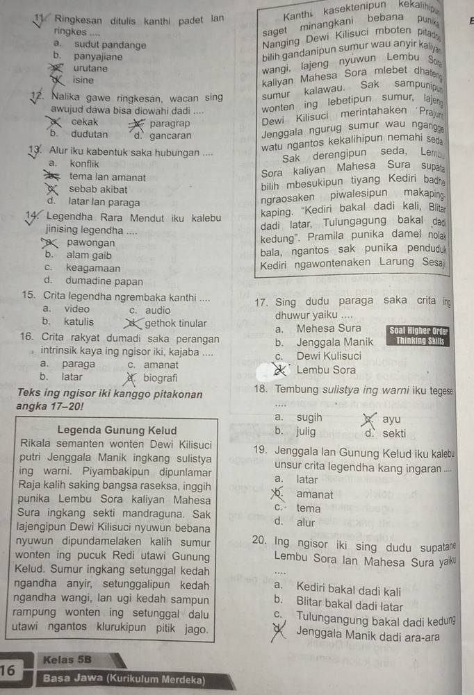 Ringkesan ditulis kanthi padet lan  Kanthi kasektenipun kekalihip
ringkes ....
saget minangkani bebana punk E
a. sudut pandange
Nanging Dewi Kilisuci mboten pitad
b. panyajiane
bilih gandanipun sumur wau anyir kaliy 
urutane
wangi, lajeng nyuwun Lembu S
d isine
kaliyan Mahesa Sora mlebet dhateng
12. Nalika gawe ringkesan, wacan sing sumur kalawau. Sak sampuni
awujud dawa bisa diowahi dadi .... wonten ing lebetipun sumur, lajeng
cekak paragrap Dewi Kilisuci merintahaken Prajun
b. dudutan d. gancaran  Jenggala ngurug sumur wau ngangg
13. Alur iku kabentuk saka hubungan ....
watu ngantos kekalihipun nemahi seda
a. konflik
Sak derengipun seda, Lem
tema lan amanat
Sora kaliyan Mahesa Sura supat
sebab akibat bilih mbesukipun tiyang Kediri badh
d. latar lan paraga
ngraosaken piwalesipun makaping.
14. Legendha Rara Mendut iku kalebu kaping. “"Kediri bakal dadi kali, Blita
jinising legendha ....
dadi latar, Tulungagung bakal da
pawongan kedung". Pramila punika damel nola
b. alam gaib bala, ngantos sak punika penduduk
c. keagamaan Kediri ngawontenaken Larung Sesa
d. dumadine papan
15. Crita legendha ngrembaka kanthi .... 17. Sing dudu paraga saka crita ing
a. video c. audio dhuwur yaiku ....
b. katulis d gethok tinular a. Mehesa Sura Soal Higher Orde
16. Crita rakyat dumadi saka perangan b. Jenggala Manik Thinking Skills
intrinsik kaya ing ngisor iki, kajaba .... c. Dewi Kulisuci
a. paraga c. amanat Lembu Sora
b. latar  biografi
Teks ing ngisor iki kanggo pitakonan 18. Tembung sulistya ing warni iku tegese
..
angka 17-20! a. sugih ayu
Legenda Gunung Kelud b. julig d. sekti
Rikala semanten wonten Dewi Kilisuci 19. Jenggala Ian Gunung Kelud iku kalebu
putri Jenggala Manik ingkang sulistya unsur crita legendha kang ingaran ....
ing warni. Piyambakipun dipunlamar a. latar
Raja kalih saking bangsa raseksa, inggih
punika Lembu Sora kaliyan Mahesa  amanat
c. tema
Sura ingkang sekti mandraguna. Sak d. alur
lajengipun Dewi Kilisuci nyuwun bebana
nyuwun dipundamelaken kalih sumur 20. Ing ngisor iki sing dudu supatane
wonten ing pucuk Redi utawi Gunung Lembu Sora Ian Mahesa Sura yaïku
Kelud. Sumur ingkang setunggal kedah . . 
ngandha anyir, setunggalipun kedah a. Kediri bakal dadi kali
ngandha wangi, lan ugi kedah sampun b. Blitar bakal dadi latar
rampung wonten ing setunggal dalu c. Tulungangung bakal dadi kedung
utawi ngantos klurukipun pitik jago. Jenggala Manik dadi ara-ara
Kelas 5B
16 Basa Jawa (Kurikulum Merdeka)