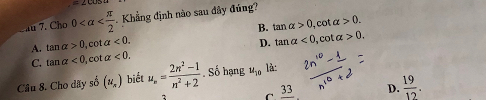=∠ cos a
au 7. Cho 0 . Khẳng định nào sau đây đúng?
B. tan alpha >0 , cot alpha >0.
A. tan alpha >0, cot alpha <0</tex>.
D. tan alpha <0</tex>, cot alpha >0.
C. tan alpha <0</tex>, cot alpha <0</tex>. 
Câu 8. Cho dãy số (u_n) biết u_n= (2n^2-1)/n^2+2 . Số hạng u_10 là:
C _ 33
D.  19/12 .