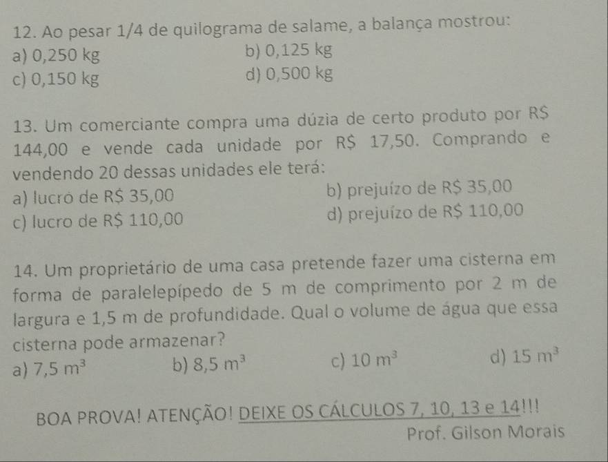 Ao pesar 1/4 de quilograma de salame, a balança mostrou:
a) 0,250 kg b) 0,125 kg
c) 0,150 kg d) 0,500 kg
13. Um comerciante compra uma dúzia de certo produto por R$
144,00 e vende cada unidade por R$ 17,50. Comprando e
vendendo 20 dessas unidades ele terá:
a) lucró de R$ 35,00 b) prejuízo de R$ 35,00
c) lucro de R$ 110,00 d) prejuízo de R$ 110,00
14. Um proprietário de uma casa pretende fazer uma cisterna em
forma de paralelepípedo de 5 m de comprimento por 2 m de
largura e 1,5 m de profundidade. Qual o volume de água que essa
cisterna pode armazenar?
a) 7,5m^3 b) 8,5m^3 c) 10m^3 d) 15m^3
BOA PROVA! ATENÇÃO! DEIXE OS CÁLCULOS 7, 10, 13 e 14!!!
Prof. Gilson Morais