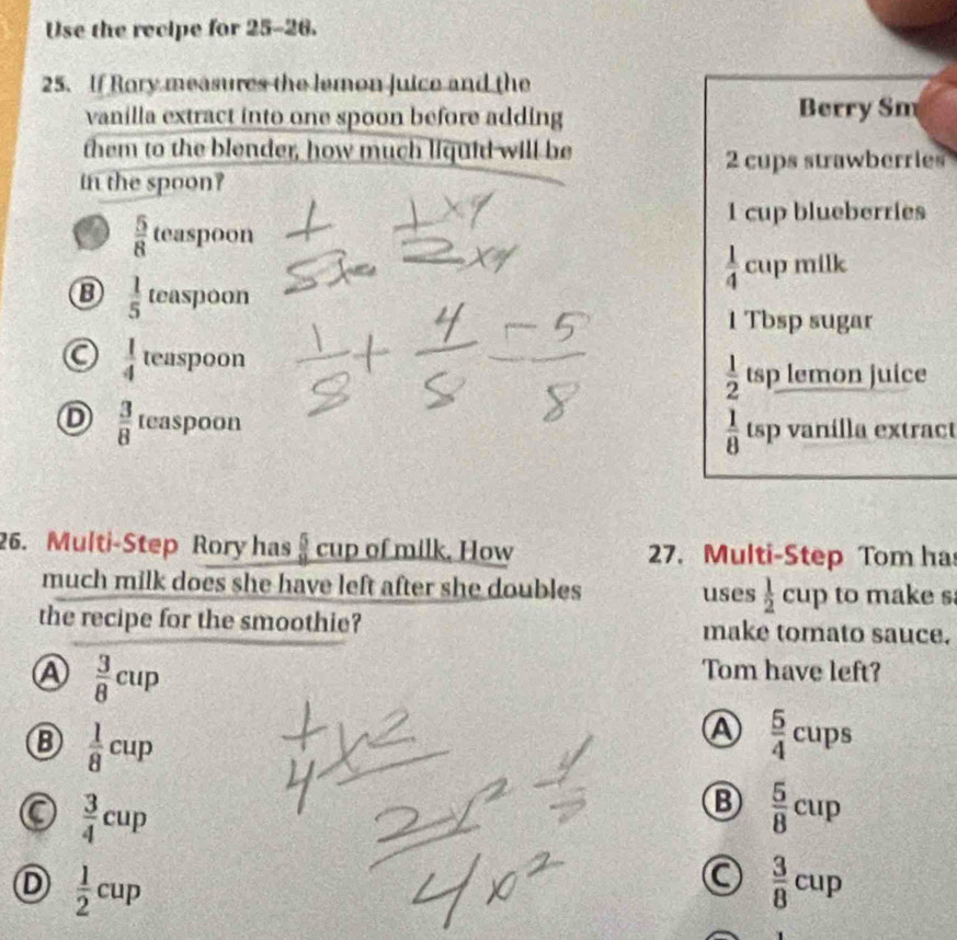 Use the recipe for 25-26.
25. If Rory measures the lemon Juice and the
vanilla extract into one spoon before adding Berry Sm
them to the blender, how much liquid will be
2 cups strawberries
in the spoon?
 5/8 teaspoon
1 cup blueberries
 1/4 cup milk
 1/5  teas] 001 1
1 Tbsp sugar
 1/4  teaspoon
 1/2  tsp lemon juice
D  3/8  teas] 000n la extract
 1/8 tsp v ax1111 
26. Multi-Step Rory has  5/9  cup of milk. How 27. Multi-Step Tom ha
much milk does she have left after she doubles uses  1/2  cup to make s
the recipe for the smoothie? make tomato sauce.
A  3/8 cup
Tom have left?
B  1/8 cup
A  5/4 cups
C  3/4 cup
B  5/8 cup
D  1/2 cup
a  3/8 cup