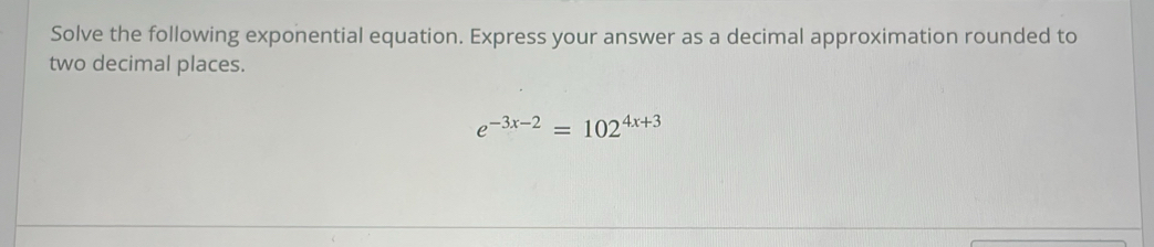 Solve the following exponential equation. Express your answer as a decimal approximation rounded to 
two decimal places.
e^(-3x-2)=102^(4x+3)