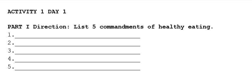 ACTIVITY 1 DAY 1 
PART I Direction: List 5 commandments of healthy eating. 
_ 
1. 
_ 
2. 
_ 
3. 
_ 
4 . 
_ 
5.