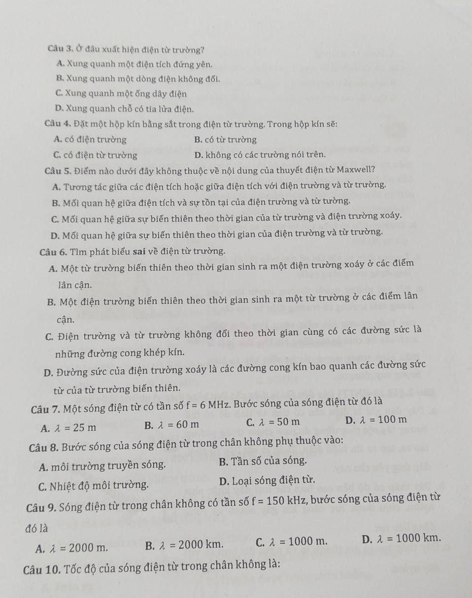 Ở đầu xuất hiện điện từ trường?
A. Xung quanh một điện tích đứng yên.
B. Xung quanh một dòng điện không đối.
C. Xung quanh một ống dây điện
D. Xung quanh chỗ có tia lửa điện.
Câu 4. Đặt một hộp kín bằng sắt trong điện từ trường. Trong hộp kín sẽ:
A. có điện trường B. có từ trường
C. có điện từ trường D. không có các trường nói trên.
Câu 5. Điểm nào dưới đây không thuộc về nội dung của thuyết điện từ Maxwell?
A. Tương tác giữa các điện tích hoặc giữa điện tích với điện trường và từ trường.
B. Mối quan hệ giữa điện tích và sự tồn tại của điện trường và từ tường.
C. Mối quan hệ giữa sự biến thiên theo thời gian của từ trường và điện trường xoáy.
D. Mối quan hệ giữa sự biến thiên theo thời gian của điện trường và từ trường.
Câu 6. Tìm phát biểu sai về điện từ trường.
A. Một từ trường biến thiên theo thời gian sinh ra một điện trường xoáy ở các điểm
lân cận.
B. Một điện trường biến thiên theo thời gian sinh ra một từ trường ở các điểm lân
cận.
C. Điện trường và từ trường không đổi theo thời gian cùng có các đường sức là
những đường cong khép kín.
D. Đường sức của điện trường xoáy là các đường cong kín bao quanh các đường sức
từ của từ trường biến thiên.
Câu 7. Một sóng điện từ có tần số f=6MHz. Bước sóng của sóng điện từ đó là
A. lambda =25m B. lambda =60m C. lambda =50m D. lambda =100m
Câu 8. Bước sóng của sóng điện từ trong chân không phụ thuộc vào:
A. môi trường truyền sóng. B. Tần số của sóng.
C. Nhiệt độ môi trường. D. Loại sóng điện từ.
Câu 9. Sóng điện từ trong chân không có tần số f=150kHz :, bước sóng của sóng điện từ
đó là
A. lambda =2000m. B. lambda =2000km. C. lambda =1000m. D. lambda =1000km.
Câu 10. Tốc độ của sóng điện từ trong chân không là: