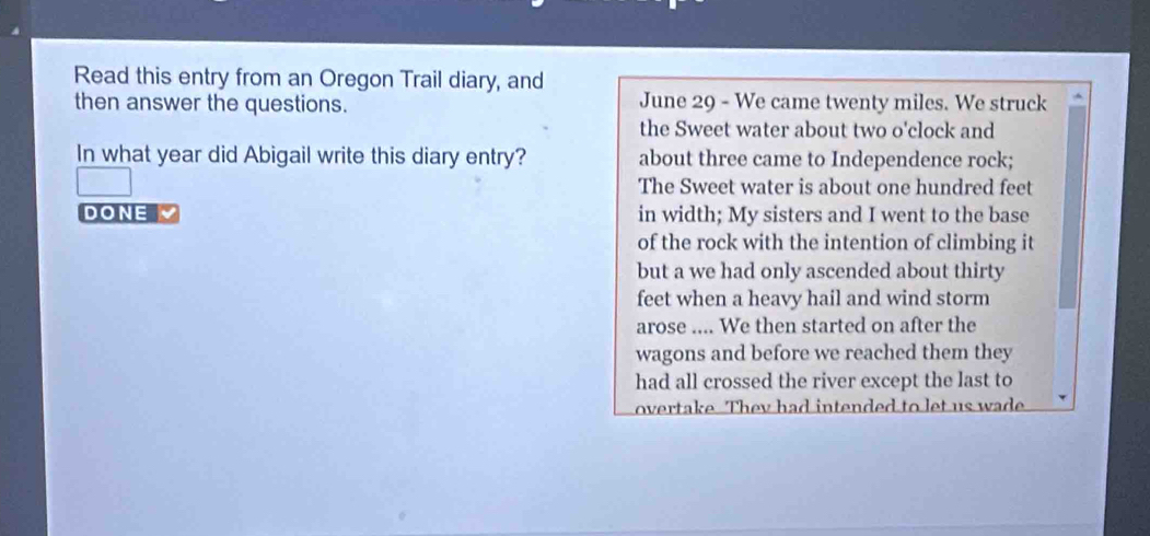 Read this entry from an Oregon Trail diary, and 
then answer the questions. June 29 - We came twenty miles. We struck 
the Sweet water about two o'clock and 
In what year did Abigail write this diary entry? about three came to Independence rock; 
The Sweet water is about one hundred feet 
DONE in width; My sisters and I went to the base 
of the rock with the intention of climbing it 
but a we had only ascended about thirty 
feet when a heavy hail and wind storm 
arose .... We then started on after the 
wagons and before we reached them they 
had all crossed the river except the last to 
overtake. They had intended to let us wade