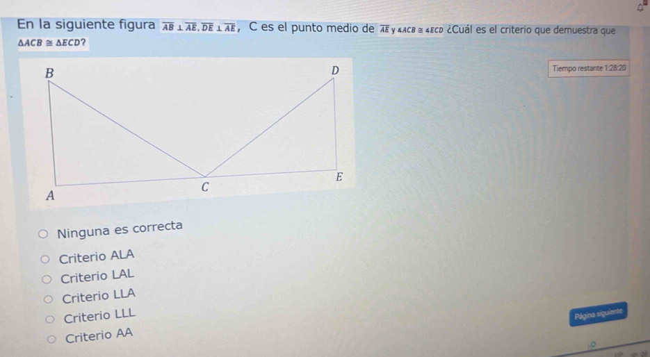 En la siguiente figura overline AB⊥ overline AE, overline DE⊥ overline AE , C es el punto medio de overline AE Y ∠ ACB≌ ∠ ECD ¿Cuál es el criterio que demuestra que
△ ACB≌ △ ECD ?
Tiempo restante 1:28:20
Ninguna es correcta
Criterio ALA
Criterio LAL
Criterio LLA
Criterio LLL
Página siguiente
Criterio AA