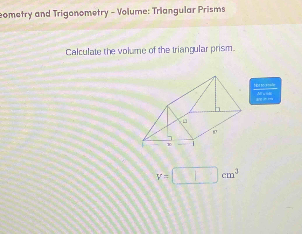 eometry and Trigonometry - Volume: Triangular Prisms 
Calculate the volume of the triangular prism. 
Notto scale 
All u nits 
are in cm
V=□ cm^3