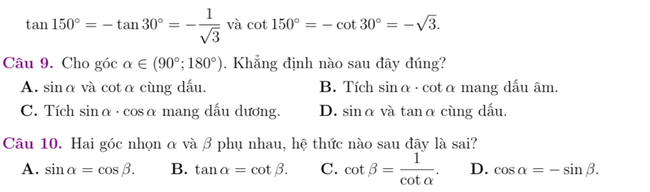 tan 150°=-tan 30°=- 1/sqrt(3)  và cot 150°=-cot 30°=-sqrt(3). 
Câu 9. Cho góc alpha ∈ (90°;180°). Khẳng định nào sau đây đúng?
A. sinα và cotα cùng dấu. B. Tích sinα · cotα mang dấu âm.
C. Tích sin alpha · cos alpha mang dấu dương. D. sinα và tanα cùng dấu.
Câu 10. Hai góc nhọn α và β phụ nhau, hệ thức nào sau đây là sai?
A. sin alpha =cos beta. B. tan alpha =cot beta. C. cot beta = 1/cot alpha  . D. cos alpha =-sin beta.