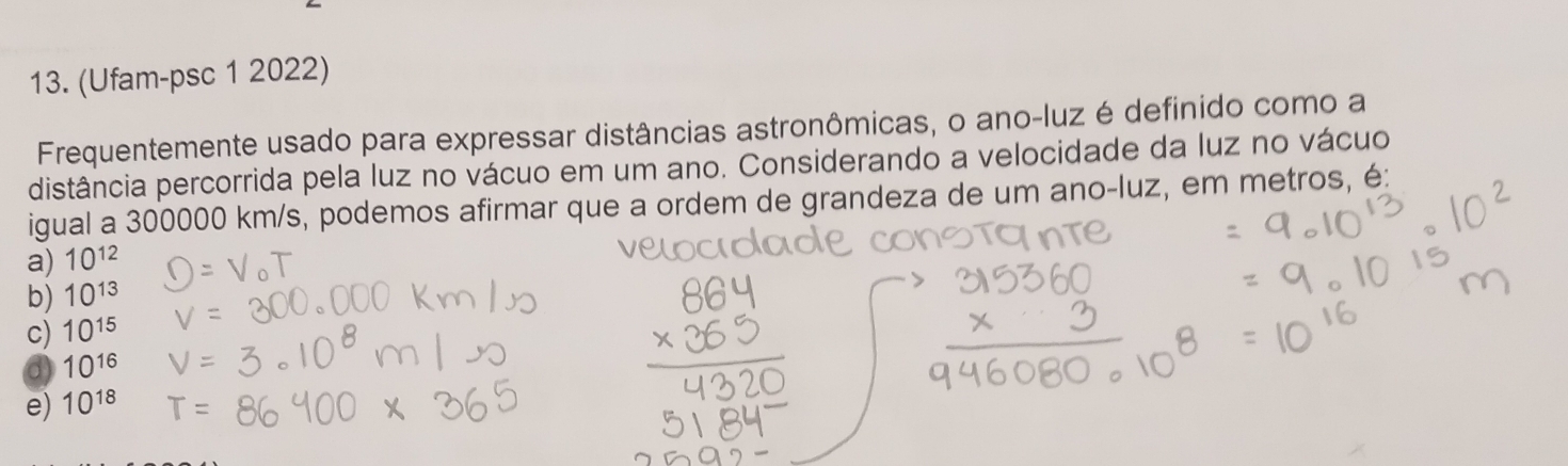 (Ufam-psc 1 2022)
Frequentemente usado para expressar distâncias astronômicas, o ano-luz é definido como a
distância percorrida pela luz no vácuo em um ano. Considerando a velocidade da luz no vácuo
igual a 300000 km/s, podemos afirmar que a ordem de grandeza de um ano-luz, em metros, é:
a) 10^(12)
b) 10^(13)
c) 10^(15)
a 10^(16)
e) 10^(18)