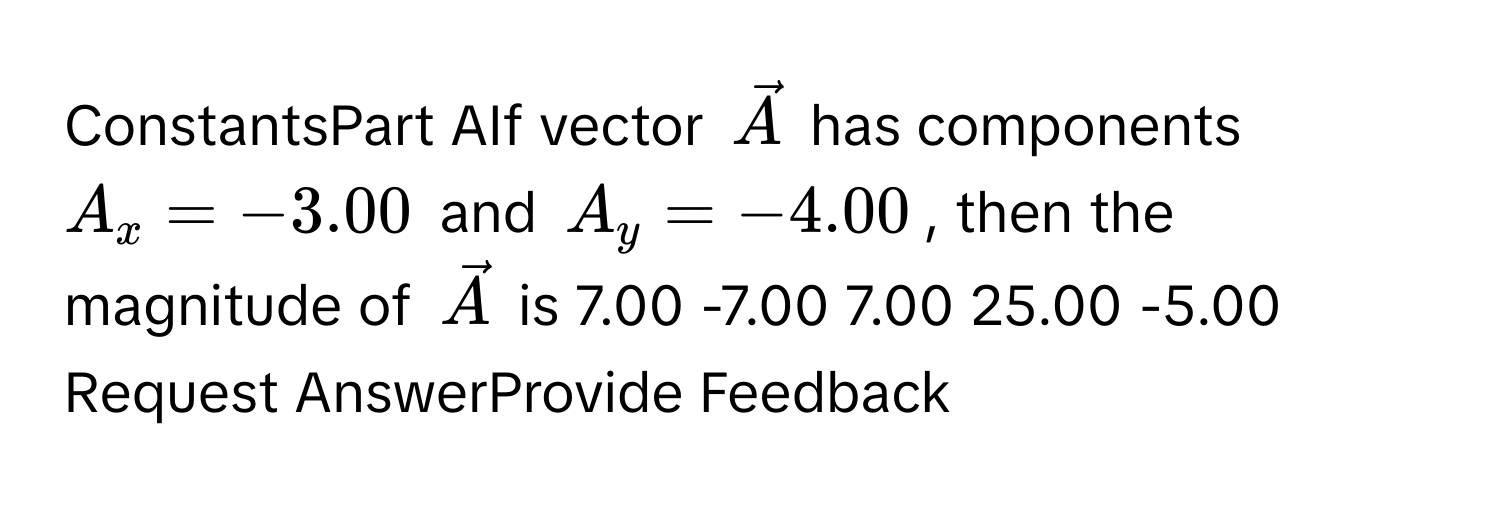 ConstantsPart AIf vector $vecA$ ﻿has components $A_x=-3.00$ ﻿and $A_y=-4.00$, ﻿then the magnitude of $vecA$ ﻿is 7.00 -7.00 7.00 25.00 -5.00 Request AnswerProvide Feedback