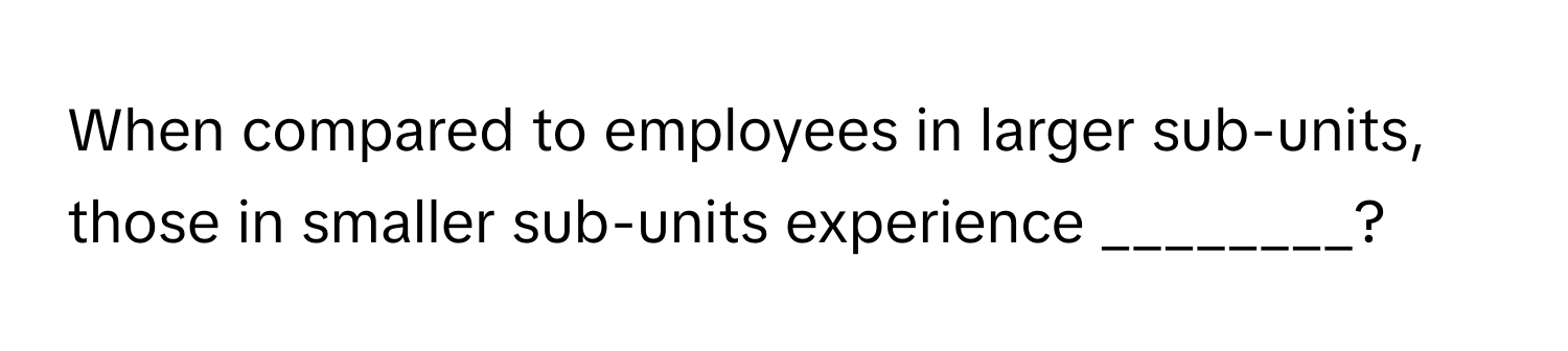 When compared to employees in larger sub-units, those in smaller sub-units experience ________?