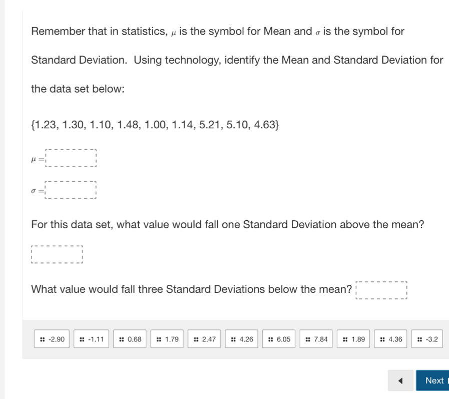 Remember that in statistics, μ is the symbol for Mean and ₹is the symbol for 
Standard Deviation. Using technology, identify the Mean and Standard Deviation for 
the data set below:
1.23, 1.30, 1.10, ,1.48, 1.00, 1.14 14, 5.2 1. , 5.10, 4.63
mu =□
sigma =□
For this data set, what value would fall one Standard Deviation above the mean? 
□ 
What value would fall three Standard Deviations below the mean? □ 
:: -2.90 :: -1.11 :; 0.68 :: 1.79 :: 2.47 :: 4.26 :: 6.05 :: 7.84 :: 1.89 :: 4.36 : -3.2
Next