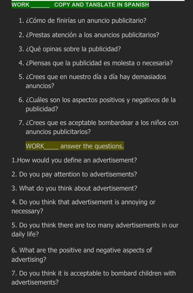 WORK COPY AND TANSLATE IN SPANISH 
_ 
1. ¿Cómo de finirías un anuncio publicitario? 
2. ¿Prestas atención a los anuncios publicitarios? 
3. ¿Qué opinas sobre la publicidad? 
4. ¿Piensas que la publicidad es molesta o necesaria? 
5. ¿Crees que en nuestro día a día hay demasiados 
anuncios? 
6. ¿Cuáles son los aspectos positivos y negativos de la 
publicidad? 
7. ¿Crees que es aceptable bombardear a los niños con 
anuncios publicitarios? 
WORK_ answer the questions. 
1.How would you define an advertisement? 
2. Do you pay attention to advertisements? 
3. What do you think about advertisement? 
4. Do you think that advertisement is annoying or 
necessary? 
5. Do you think there are too many advertisements in our 
daily life? 
6. What are the positive and negative aspects of 
advertising? 
7. Do you think it is acceptable to bombard children with 
advertisements?