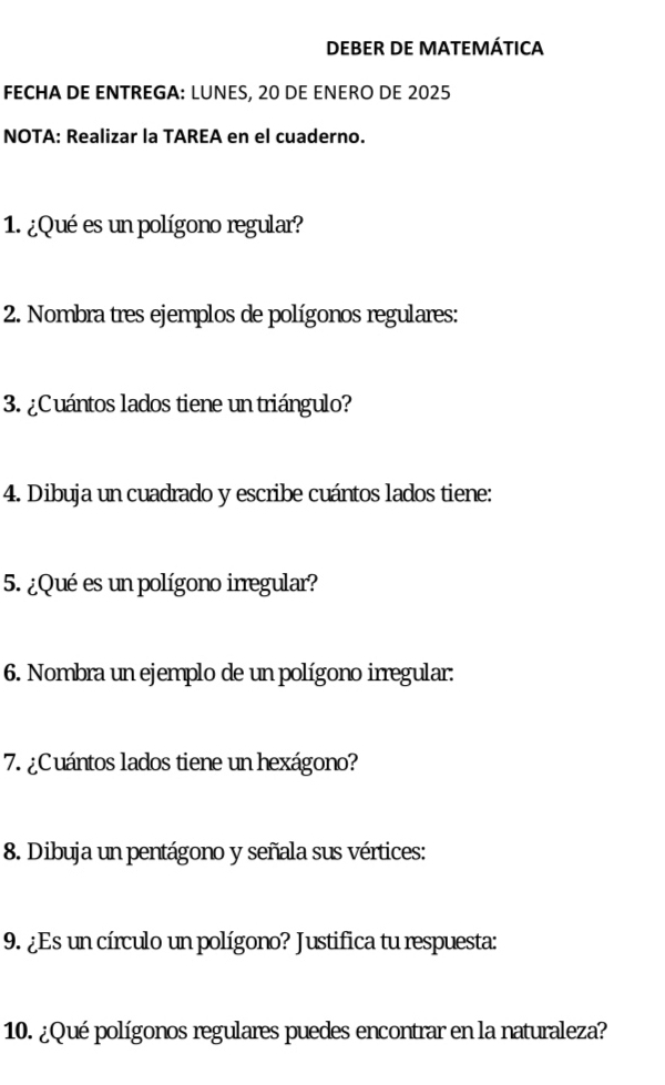 DEBER DE MATEMÁTICA 
FECHA DE ENTREGA: LUNES, 20 DE ENERO DE 2025 
NOTA: Realizar la TAREA en el cuaderno. 
1. ¿Qué es un polígono regular? 
2. Nombra tres ejemplos de polígonos regulares: 
3. ¿Cuántos lados tiene un triángulo? 
4. Dibuja un cuadrado y escribe cuántos lados tiene: 
5. ¿Qué es un polígono irregular? 
6. Nombra un ejemplo de un polígono irregular: 
7. ¿Cuántos lados tiene un hexágono? 
8. Dibuja un pentágono y señala sus vértices: 
9. ¿Es un círculo un polígono? Justifica tu respuesta: 
10. ¿Qué polígonos regulares puedes encontrar en la naturaleza?