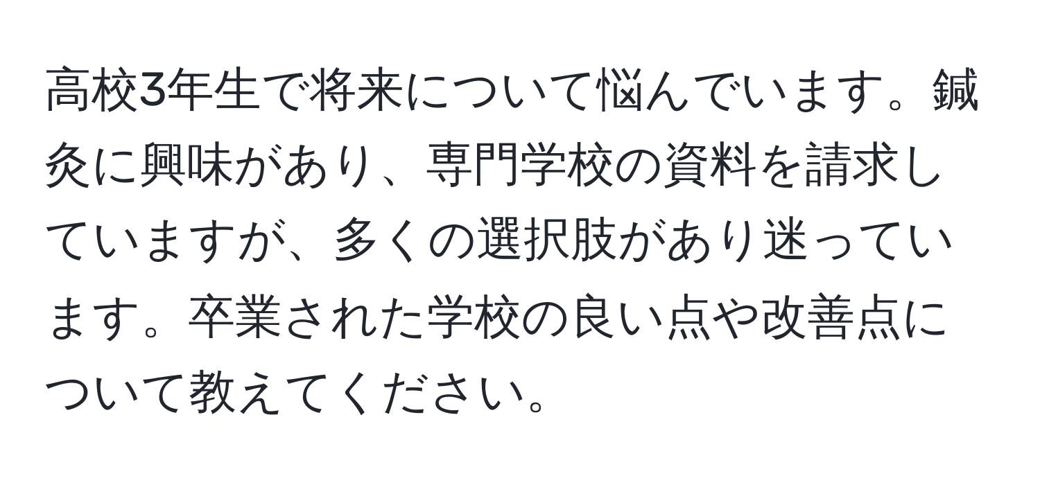 高校3年生で将来について悩んでいます。鍼灸に興味があり、専門学校の資料を請求していますが、多くの選択肢があり迷っています。卒業された学校の良い点や改善点について教えてください。