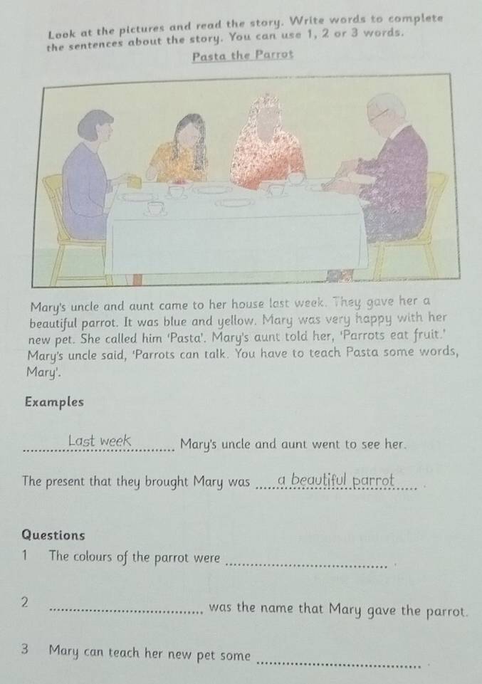 Look at the pictures and read the story. Write words to complete 
the sentences about the story. You can use 1, 2 or 3 words. 
Pasta the Parrot 
Mary's uncle and aunt came to her house last week. They gave her a 
beautiful parrot. It was blue and yellow. Mary was very happy with her 
new pet. She called him 'Pasta'. Mary's aunt told her, 'Parrots eat fruit.’ 
Mary's uncle said, ‘Parrots can talk. You have to teach Pasta some words, 
Mary'. 
Examples 
_Last week_ Mary's uncle and aunt went to see her. 
The present that they brought Mary was .....a beautiful parrot _ 
Questions 
1 The colours of the parrot were_ 
2 _was the name that Mary gave the parrot. 
3 Mary can teach her new pet some_