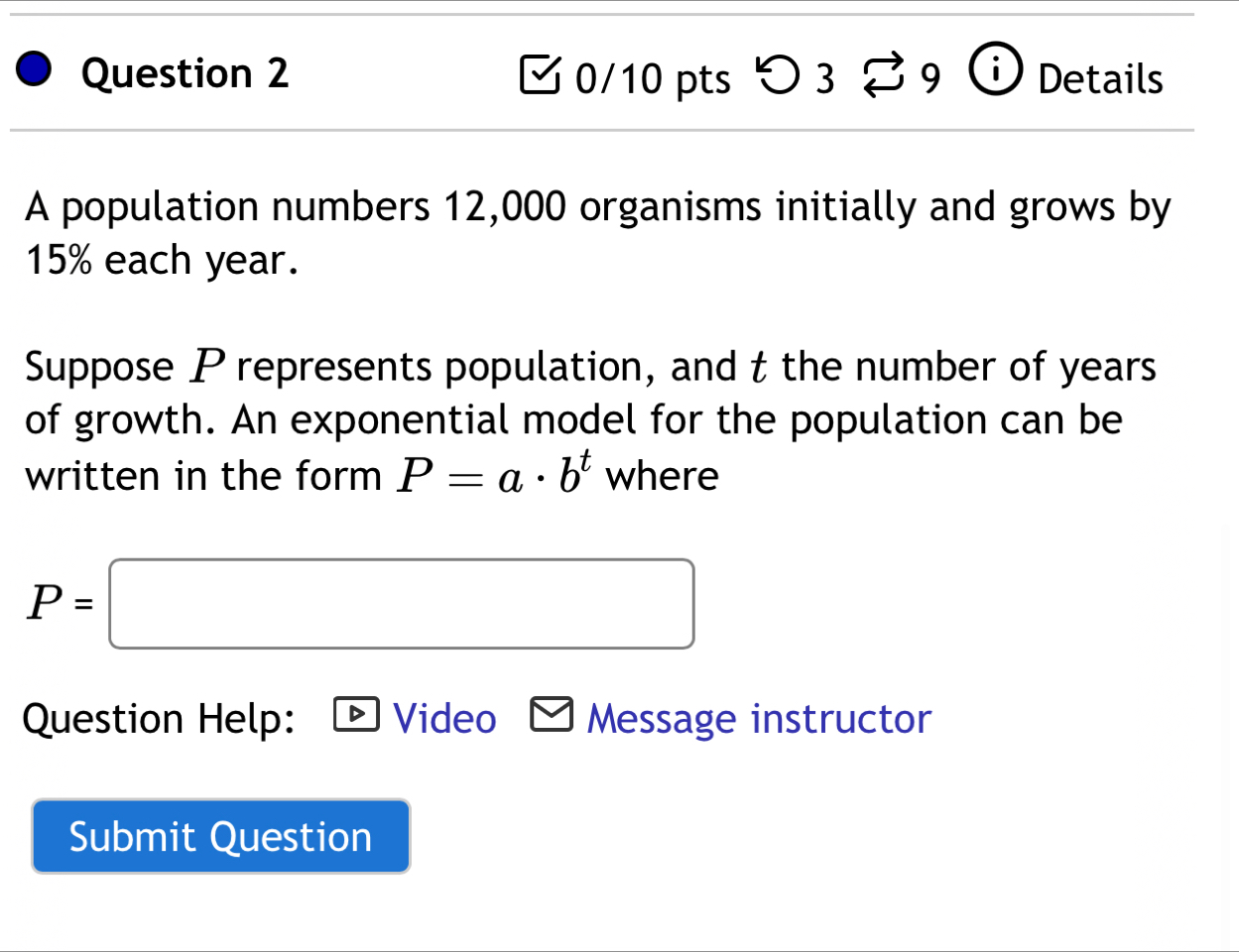 つ 3 B9 Details 
A population numbers 12,000 organisms initially and grows by
15% each year. 
Suppose P represents population, and t the number of years
of growth. An exponential model for the population can be 
written in the form P=a· b^t where
P=□
Question Help: ▶Video Message instructor 
Submit Question