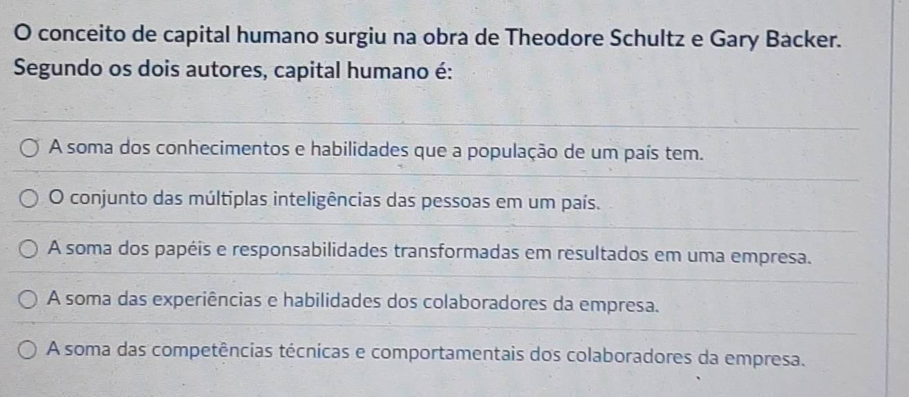 conceito de capital humano surgiu na obra de Theodore Schultz e Gary Backer.
Segundo os dois autores, capital humano é:
A soma dos conhecimentos e habilidades que a população de um país tem.
O conjunto das múltiplas inteligências das pessoas em um país.
A soma dos papéis e responsabilidades transformadas em resultados em uma empresa.
A soma das experiências e habilidades dos colaboradores da empresa.
A soma das competências técnicas e comportamentais dos colaboradores da empresa.