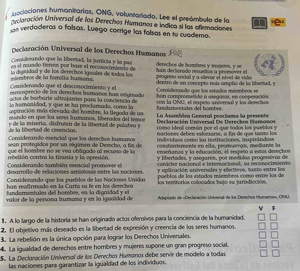 Asociaciones humanitarias, ONG, voluntariado. Lee el preámbulo de la
Declaración Universal de los Derechos Humanos e indica si las afirmaciones
son verdaderas o falsas. Luego corrige las falsas en tu cuaderno.
Declaración Universal de los Derechos Humanos
Considerando que la libertad, la justicia y la paz derechos de hombres y mujeres, y se
en el mundo tienen por base el reconocimiento de han declarado resueltos a promover el
la dignidad y de los derechos iguales de todos los
miembros de la familia humana. progreso social y a elevar el nivel de vida
dentro de un concepto más amplio de la libertad, y
Considerando que el desconocimiento y el Considerando que los estados miembros se
menosprecio de los derechos humanos han originado han comprometido a asegurar, en cooperación
actos de barbarie ultrajantes para la conciencia de con la ONU, el respeto universal y los derechos
la humanidad, y que se ha proclamado, como la fundamentales del hombre.
aspiración más elevada del hombre, la llegada de un
mundo en que los seres humanos, liberados del temor La Asamblea General proclama la presente
y de la miseria, disfruten de la libertad de palabra y  Declaración Universal De Derechos Humanos
de la libertad de creencias. como ideal común por el que todos los pueblos y
naciones deben esforzarse, a fin de que tanto los
Considerando esencial que los derechos humanos individuos como las instituciones, inspirándose
sean protegidos por un régimen de Derecho, a fin de constantemente en ella, promuevan, mediante la
que el hombre no se vea obligado al recurso de la enseñanza y la educación, el respeto a estos dereçhos
rebelión contra la tiranía y la opresión. y libertades, y aseguren, por medidas progresivas de
Considerando también esencial promover el carácter nacional e internacional, su reconocimiento
desarrollo de relaciones amistosas entre las naciones. y aplicación universales y efectivos, tanto entre los
pueblos de los estados miembros como entre los de
Considerando que los pueblos de las Naciones Unidas los territorios colocados bajo su jurisdicción.
han reafirmado en la Carta su fe en los derechos
fundamentales del hombre, en la dignidad y el
valor de la persona humana y en la igualdad de  Adaptado de «Declaración Universal de los Derechos Humanos», ONU.
V F
1. A lo largo de la historia se han originado actos ofensivos para la conciencia de la humanidad.
2. El objetivo más deseado es la libertad de expresión y creencia de los seres humanos.
3. La rebelión es la única opción para lograr los Derechos Universales.
4. La igualdad de derechos entre hombres y mujeres supone un gran progreso social.
5. La Declaración Universal de los Derechos Humanos debe servir de modelo a todas
las naciones para garantizar la igualdad de los individuos.