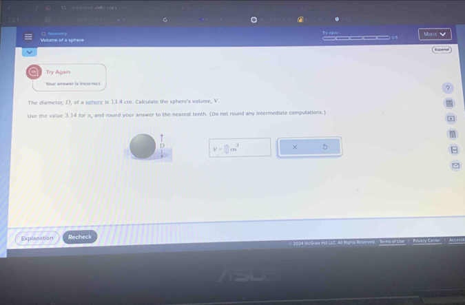 aowovy alels corn 
Masin 
Volume of a sphere 〇 Geonety 
Expañal 
Try Again 
Your answer is incorrect. 
? 
The diameter, D, of a sphere is 13.4 cm. Calculate the sphere's volume, V.
π
Use the value 3.14 for π, and round your answer to the nearest tenth. (Do not round any intermediate computations.) 
D V=□ cm^3 × 5 
^ 
Explanation Recheck 
14 McGraw He LLC. All Rights Reserved Terms of Use 1 Privacy Center 1 Access