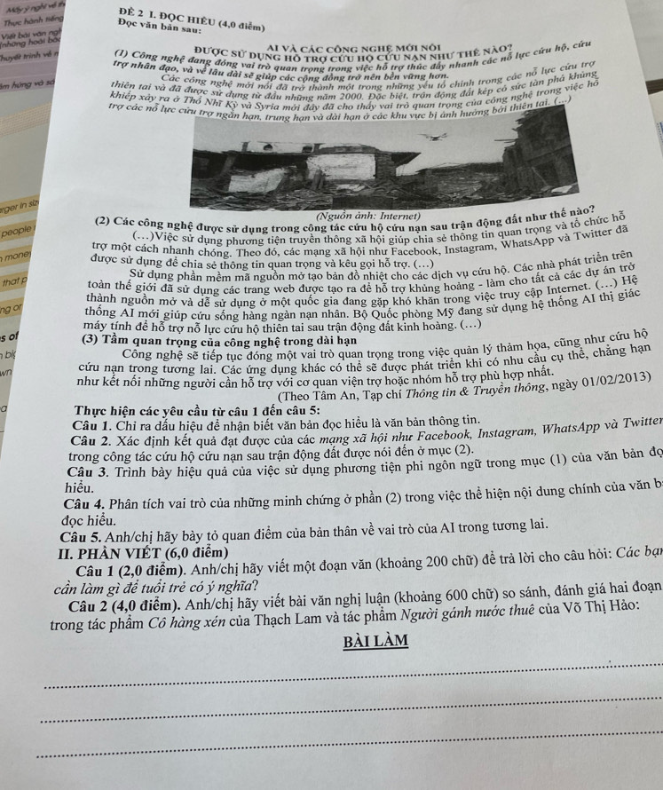 Mấy ý nghĩ về th
ĐÊ 2 I. ĐQC HIÊU (4,0 điểm)
Thực hành tiếng
Đọc văn bản sau:
(những hoái bối Viết bài văn ng
Ai và các công nghệ mới nói
được sử dụng hồ trơ cu hộ cứu nan như thẻ nào:
Thuyết trình về n (1) Công nghệ đang đóng vai trò quan trong trong việc hỗ trợ thức đây nhanh các nỗ lực cừu hộ, cứu
trợ nhân đạo, và về lâu dài sẽ giúp các cộng động trở nên bên vững hơn.
Các công nghệ mới nói đã trở thành một trong những yêu tổ chính trong các nỗ lực cứu trợ
Im hứng và số thiên tại và đã được sử dụng từ đầu những năm 2000. Đặc biệt, trận động đát kếp có sức tàn phá khủng
khiếp xây ra ở Thổ Nhĩ Kỳ uan trong của công nghệ trong việc hộ
trợ các nổ n tại. (..)
rger in sz
(2) Các công nghệ được sử dụng trong công tác cứu hộ cứu nạn sau trận động đất n
people
(M)Việc sứ dung phương tiên truyền thông xã hội giúp chia sẻ thống tỉn quan trọng và tổ chức hỗ
trợ một cách nhanh chóng. Theo đó, các mạng xã hội như Facebook, Instagram, WhatsApp và Twitter đã
m on e 
được sử dụng để chia sẻ thông tin quan trọng và kêu gọi hỗ trợ. (...)
Sử dụng phần mềm mã nguồn mở tạo bản đồ nhiệt cho các dịch vụ cứu hộ. Các nhà phát triển trên
that p toàn thế giới đã sử dụng các trang web được tạo ra đề hỗ trợ khủng hoàng - làm cho tất cả các dự ăn trở
thành nguồn mở và dễ sử dung ở một quốc gia đang gặp khó khăn trong việc truy cập Internet. (...) Hệ
ng or thống AI mới giúp cứu sống hàng ngàn nạn nhân. Bộ Quốc phòng Mỹ đang sử dụng hệ thống AI thị giác
máy tính để hỗ trợ nỗ lực cứu hộ thiên tai sau trận động đất kinh hoàng. (...)
s of (3) Tầm quan trọng của công nghệ trong dài hạn
h bl
Công nghệ sẽ tiếp tục đóng một vai trò quan trọng trong việc quản lý thảm họa, cũng như cứu hộ
wn cứu nạn trong tương lai. Các ứng dụng khác có thể sẽ được phát triển khi có nhu cầu cụ thể, chăng hạn
như kết nối những người cần hỗ trợ với cơ quan viện trợ hoặc nhóm hỗ trợ phù hợp nhất.
(Theo Tâm An, Tạp chỉ Thông tin & Truyên thông, ngày 01/02/2013)
a  Thực hiện các yêu cầu từ câu 1 đến câu 5:
Câu 1. Chỉ ra dấu hiệu để nhận biết văn bản đọc hiều là văn bản thông tin.
Câu 2. Xác định kết quả đạt được của các mang xã hội như Facebook, Instagram, WhatsApp và Twitter
trong công tác cứu hộ cứu nạn sau trận động đất được nói đến ở mục (2).
Câu 3. Trình bày hiệu quả của việc sử dụng phương tiên phi ngôn ngữ trong mục (1) của văn bản đọ
hiểu.
Câu 4. Phân tích vai trò của những minh chứng ở phần * (2) trong việc thể hiện nội dung chính của văn b
đọc hiểu.
Câu 5. Anh/chị hãy bày tỏ quan điểm của bản thân về vai trò của AI trong tương lai.
II. PHÀN VIÉT (6,0 điểm)
Câu 1 (2,0 điểm). Anh/chị hãy viết một đoạn văn (khoảng 200 chữ) để trả lời cho câu hỏi: Các bạn
cần làm gì để tuổi trẻ có ý nghĩa?
Câu 2 (4,0 điểm). Anh/chị hãy viết bài văn nghị luận (khoảng 600 chữ) so sánh, đánh giá hai đoạn
trong tác phẩm Cô hàng xén của Thạch Lam và tác phẩm Người gánh nước thuê của Võ Thị Hảo:
bài làm
_
_
_