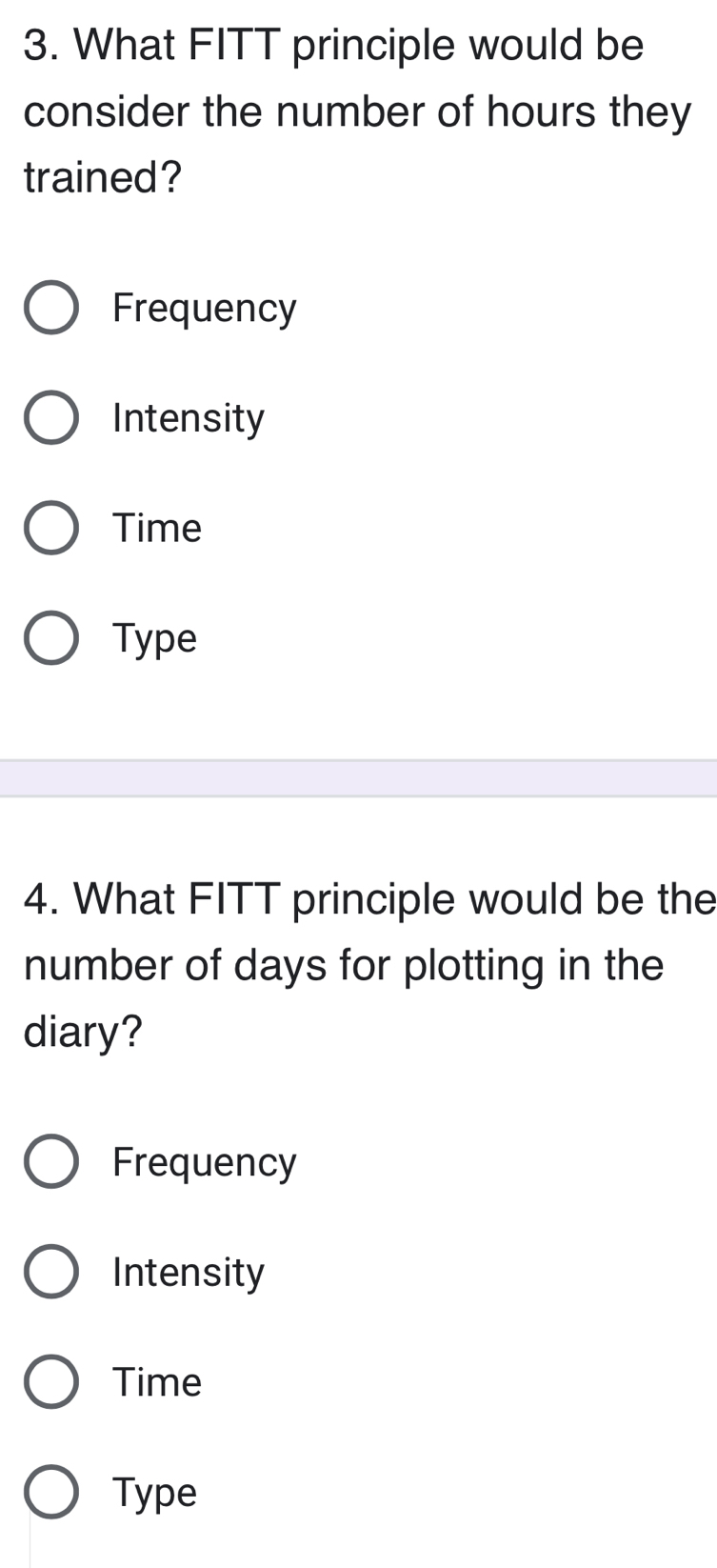 What FITT principle would be
consider the number of hours they
trained?
Frequency
Intensity
Time
Type
4. What FITT principle would be the
number of days for plotting in the
diary?
Frequency
Intensity
Time
Type