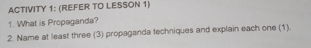 ACTIVITY 1: (REFER TO LESSON 1) 
1. What is Propaganda? 
2. Name at least three (3) propaganda techniques and explain each one (1).