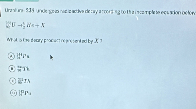 Uranium- 238 undergoes radioactive decay according to the incomplete equation below
_(92)^(238)Uto _2^4He+X
What is the decay product represented by X ?
A _(94)^(244)Pu
B _(90)^(234)Th
a _(90)^(232)Th
D _(94)^(242)Pu