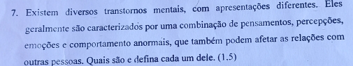 Existem diversos transtornos mentais, com apresentações diferentes. Eles 
geralmente são caracterizados por uma combinação de pensamentos, percepções, 
emoções e comportamento anormais, que também podem afetar as relações com 
outras pessoas. Quais são e defina cada um dele. (1,5)