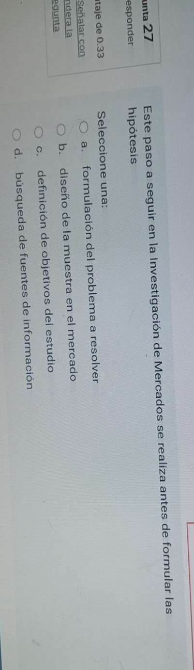 unta 27
Este paso a seguir en la Investigación de Mercados se realiza antes de formular las
esponder hipótesis
taje de 0.33 Seleccione una:
Señalar con a. formulación del problema a resolver
ndera la
egunta b. diseño de la muestra en el mercado
c.definición de objetivos del estudio
d. búsqueda de fuentes de información