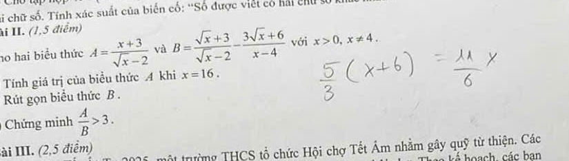 si chữ số. Tính xác suất của biển cố: “Số được viết có hải chu s 
ài II. (1,5 điểm) 
h0 hai biểu thức A= (x+3)/sqrt(x)-2  và B= (sqrt(x)+3)/sqrt(x)-2 - (3sqrt(x)+6)/x-4  với x>0, x!= 4. 
Tính giá trị của biểu thức A khi x=16. 
Rút gọn biểu thức B. 
Chứng minh  A/B >3. 
ài III. (2,5 điểm) 
tột trường THCS tổ chức Hội chợ Tết Âm nhằm gây quỹ từ thiện. Các 
hoạch các ban