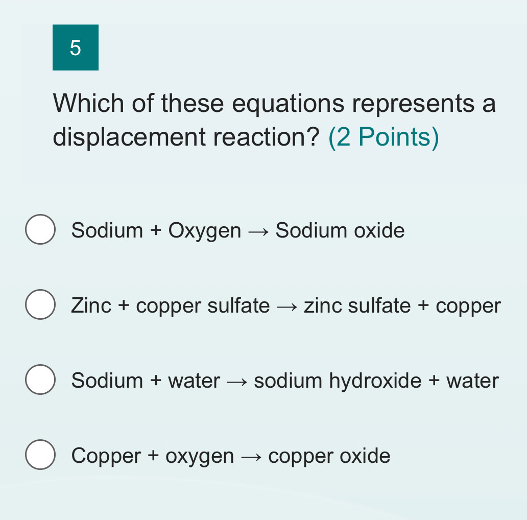 Which of these equations represents a
displacement reaction? (2 Points)
Sodium + Oxygen → Sodium oxide
Zinc + copper sulfate → zinc sulfate + copper
Sodium + water → sodium hydroxide + water
Copper + oxygen → copper oxide