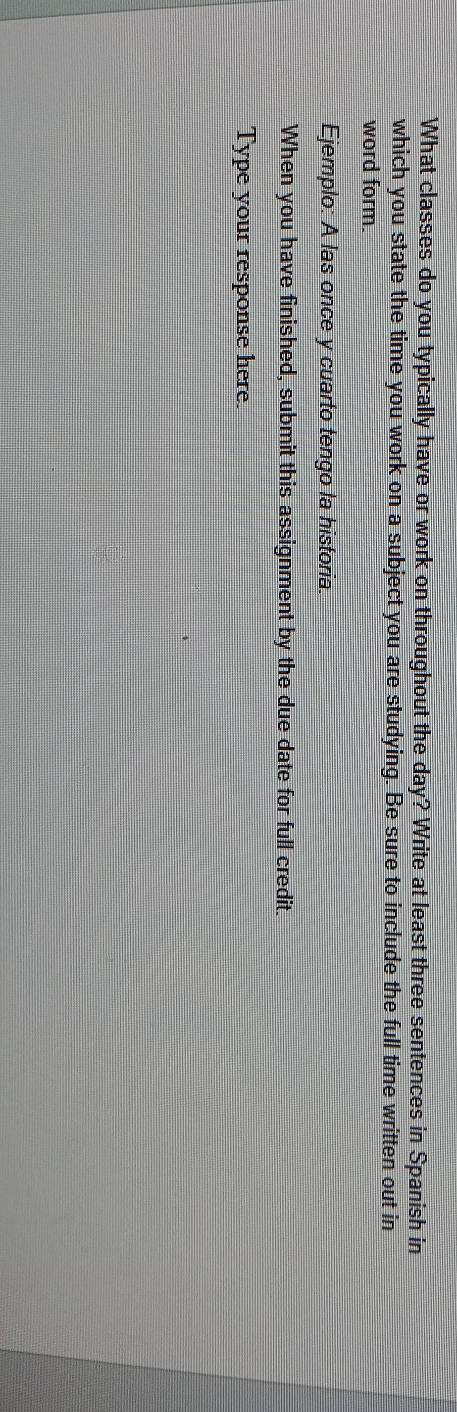 What classes do you typically have or work on throughout the day? Write at least three sentences in Spanish in 
which you state the time you work on a subject you are studying. Be sure to include the full time written out in 
word form. 
Ejemplo: A las once y cuarto tengo la historia. 
When you have finished, submit this assignment by the due date for full credit. 
Type your response here