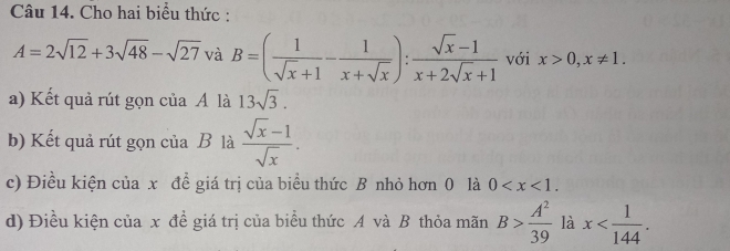 Cho hai biểu thức :
A=2sqrt(12)+3sqrt(48)-sqrt(27) và B=( 1/sqrt(x)+1 - 1/x+sqrt(x) ): (sqrt(x)-1)/x+2sqrt(x)+1  với x>0, x!= 1. 
a) Kết quả rút gọn của A là 13sqrt(3). 
b) Kết quả rút gọn của B là  (sqrt(x)-1)/sqrt(x) . 
c) Điều kiện của x để giá trị của biểu thức B nhỏ hơn 0 là 0 . 
d) Điều kiện của x đề giá trị của biểu thức A và B thỏa mãn B> A^2/39  là x .