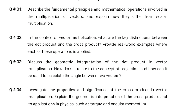 # 01: Describe the fundamental principles and mathematical operations involved in 
the multiplication of vectors, and explain how they differ from scalar 
multiplication. 
Q# 02 : In the context of vector multiplication, what are the key distinctions between 
the dot product and the cross product? Provide real-world examples where 
each of these operations is applied. 
Q #03: Discuss the geometric interpretation of the dot product in vector 
multiplication. How does it relate to the concept of projection, and how can it 
be used to calculate the angle between two vectors? 
Q#04: Investigate the properties and significance of the cross product in vector 
multiplication. Explain the geometric interpretation of the cross product and 
its applications in physics, such as torque and angular momentum.