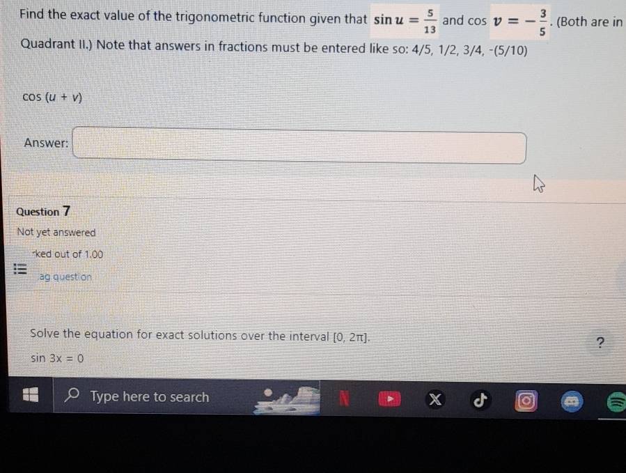 Find the exact value of the trigonometric function given that sin u= 5/13  and cos v=- 3/5 . (Both are in 
Quadrant II.) Note that answers in fractions must be entered like so: 4/5, 1/2, 3/4, -(5/10)
cos (u+v)
Answer: □ 
Question 7 
Not yet answered 
*ked out of 1.00 
ag quest on 
Solve the equation for exact solutions over the interval [0,2π ]. 
?
sin 3x=0
Type here to search