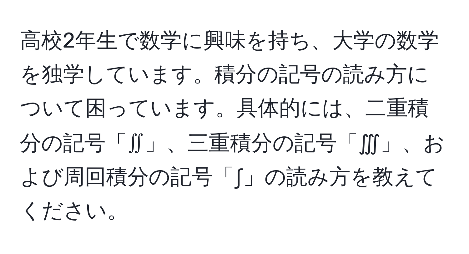 高校2年生で数学に興味を持ち、大学の数学を独学しています。積分の記号の読み方について困っています。具体的には、二重積分の記号「∬」、三重積分の記号「∭」、および周回積分の記号「∫」の読み方を教えてください。